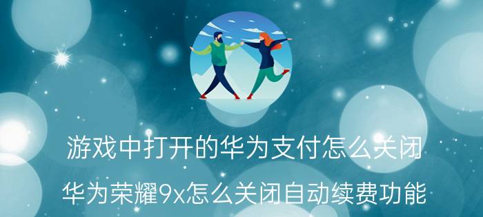 游戏中打开的华为支付怎么关闭 华为荣耀9x怎么关闭自动续费功能？